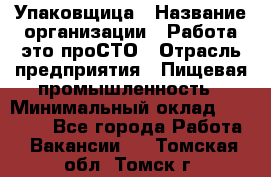 Упаковщица › Название организации ­ Работа-это проСТО › Отрасль предприятия ­ Пищевая промышленность › Минимальный оклад ­ 20 000 - Все города Работа » Вакансии   . Томская обл.,Томск г.